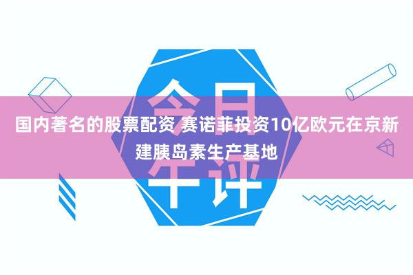 国内著名的股票配资 赛诺菲投资10亿欧元在京新建胰岛素生产基地