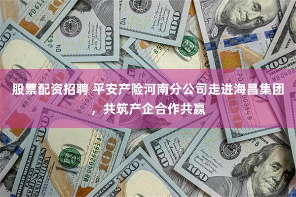 股票配资招聘 平安产险河南分公司走进海昌集团，共筑产企合作共赢