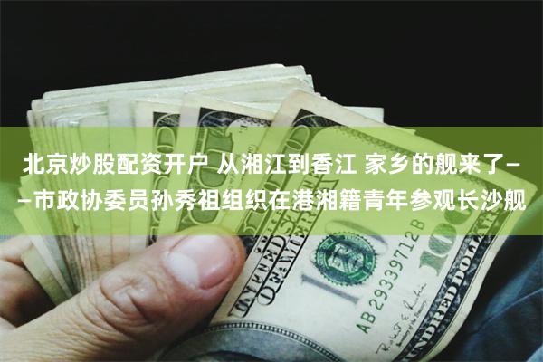 北京炒股配资开户 从湘江到香江 家乡的舰来了——市政协委员孙秀祖组织在港湘籍青年参观长沙舰