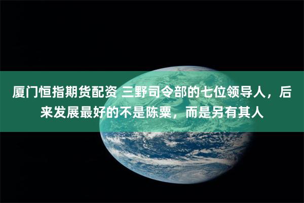 厦门恒指期货配资 三野司令部的七位领导人，后来发展最好的不是陈粟，而是另有其人