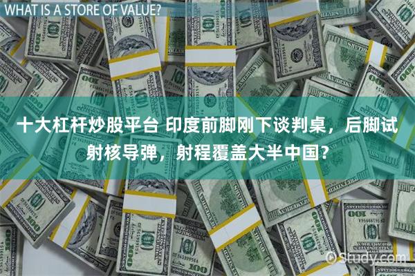 十大杠杆炒股平台 印度前脚刚下谈判桌，后脚试射核导弹，射程覆盖大半中国？
