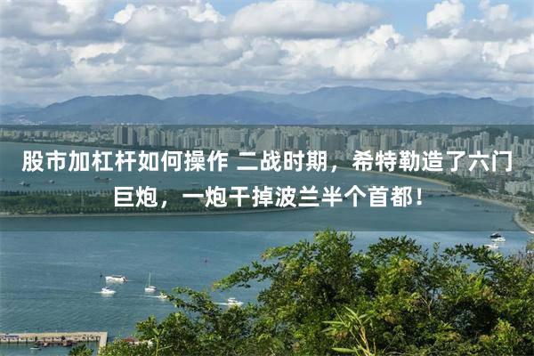 股市加杠杆如何操作 二战时期，希特勒造了六门巨炮，一炮干掉波兰半个首都！