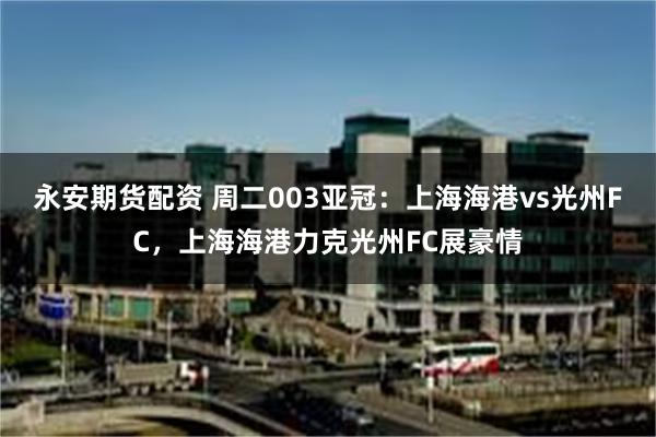 永安期货配资 周二003亚冠：上海海港vs光州FC，上海海港力克光州FC展豪情