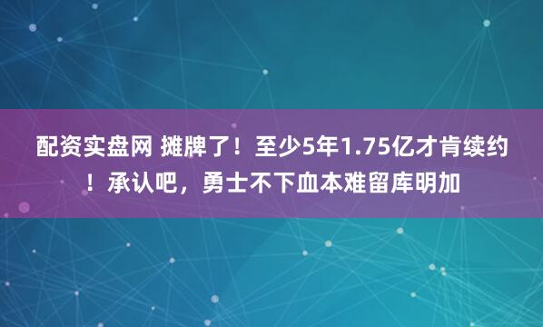配资实盘网 摊牌了！至少5年1.75亿才肯续约！承认吧，勇士不下血本难留库明加