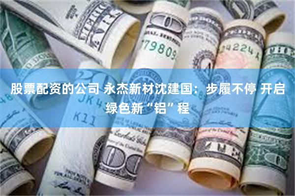 股票配资的公司 永杰新材沈建国：步履不停 开启绿色新“铝”程