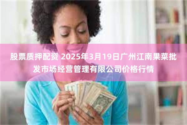 股票质押配资 2025年3月19日广州江南果菜批发市场经营管理有限公司价格行情
