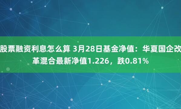 股票融资利息怎么算 3月28日基金净值：华夏国企改革混合最新净值1.226，跌0.81%