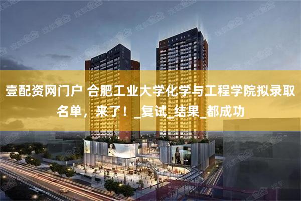 壹配资网门户 合肥工业大学化学与工程学院拟录取名单，来了！_复试_结果_都成功