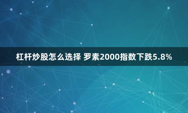 杠杆炒股怎么选择 罗素2000指数下跌5.8%