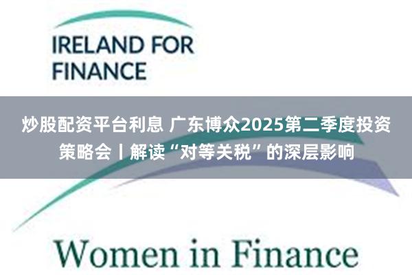 炒股配资平台利息 广东博众2025第二季度投资策略会丨解读“对等关税”的深层影响