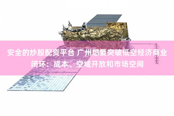 安全的炒股配资平台 广州想要突破低空经济商业闭环：成本、空域开放和市场空间