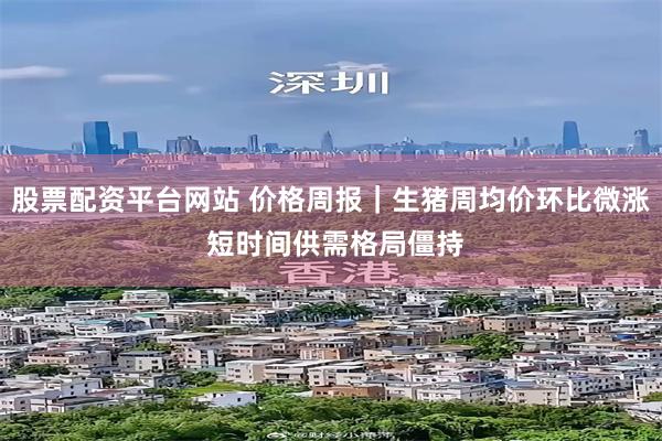 股票配资平台网站 价格周报｜生猪周均价环比微涨 短时间供需格局僵持
