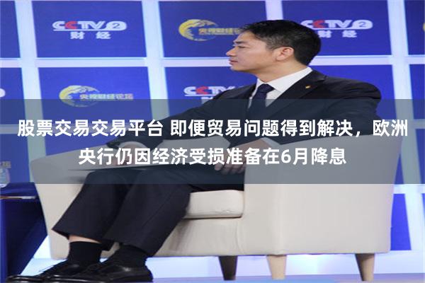 股票交易交易平台 即便贸易问题得到解决，欧洲央行仍因经济受损准备在6月降息