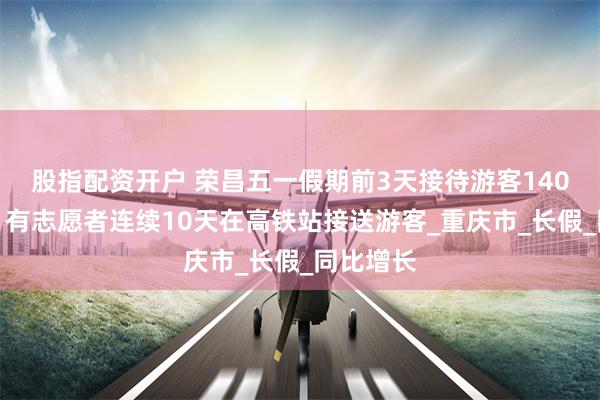 股指配资开户 荣昌五一假期前3天接待游客140万人次，有志愿者连续10天在高铁站接送游客_重庆市_长假_同比增长