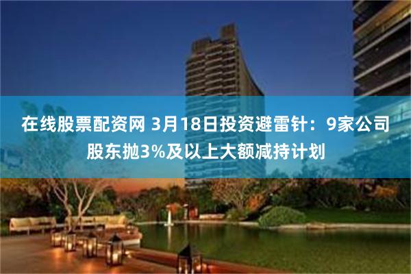 在线股票配资网 3月18日投资避雷针：9家公司股东抛3%及以上大额减持计划