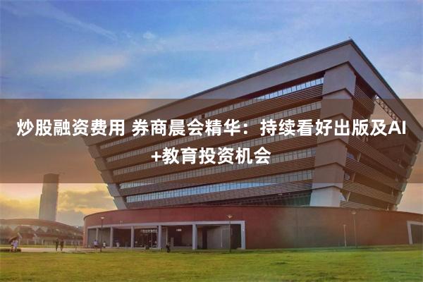 炒股融资费用 券商晨会精华：持续看好出版及AI+教育投资机会