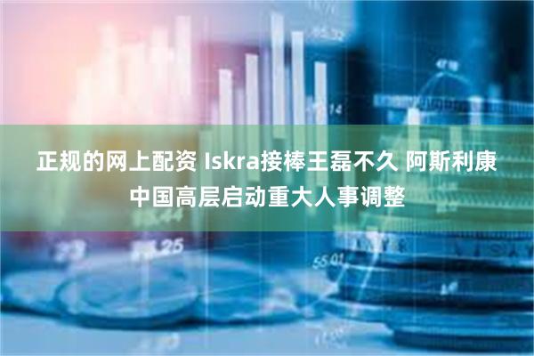 正规的网上配资 Iskra接棒王磊不久 阿斯利康中国高层启动重大人事调整