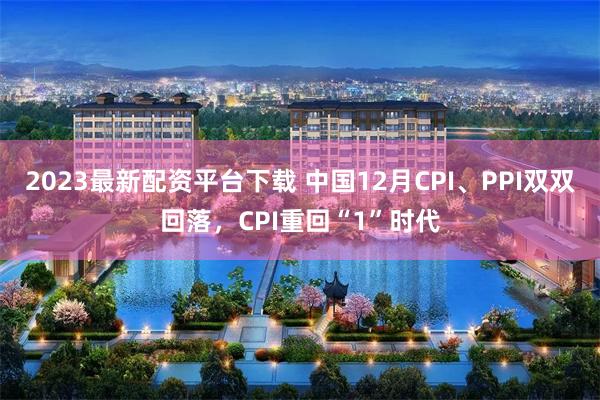 2023最新配资平台下载 中国12月CPI、PPI双双回落，CPI重回“1”时代