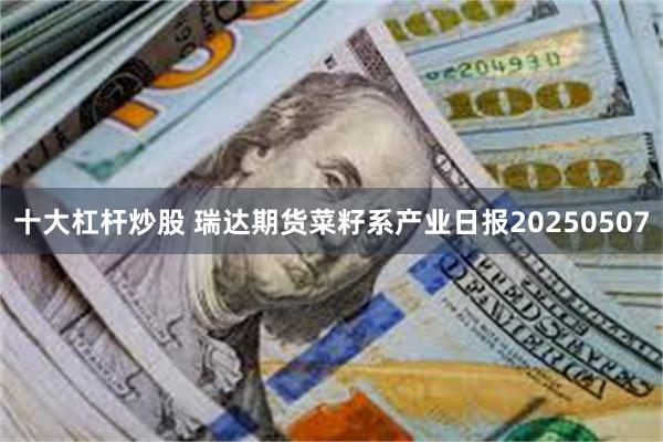 十大杠杆炒股 瑞达期货菜籽系产业日报20250507