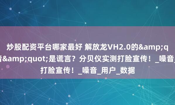 炒股配资平台哪家最好 解放龙VH2.0的&quot;超静音&quot;是谎言？分贝仪实测打脸宣传！_噪音_用户_数据