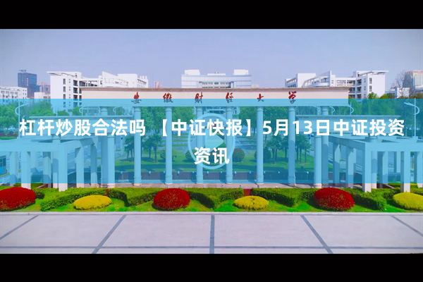 杠杆炒股合法吗 【中证快报】5月13日中证投资资讯
