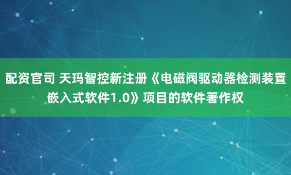 配资官司 天玛智控新注册《电磁阀驱动器检测装置嵌入式软件1.0》项目的软件著作权