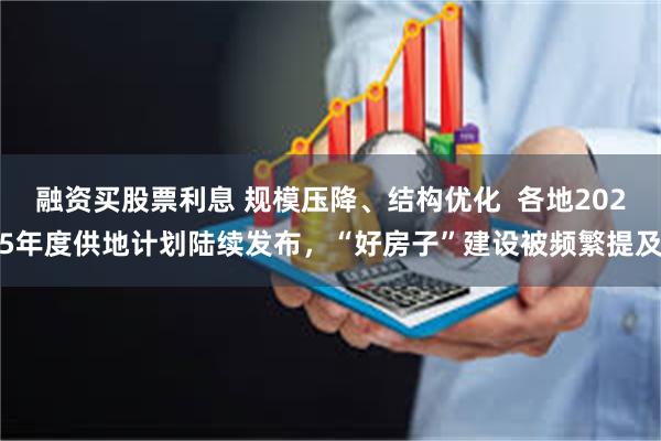 融资买股票利息 规模压降、结构优化  各地2025年度供地计划陆续发布，“好房子”建设被频繁提及