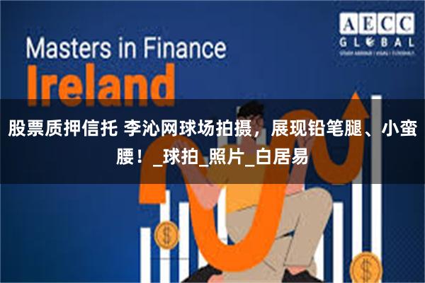 股票质押信托 李沁网球场拍摄，展现铅笔腿、小蛮腰！_球拍_照片_白居易