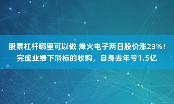 股票杠杆哪里可以做 烽火电子两日股价涨23%！完成业绩下滑标的收购，自身去年亏1.5亿
