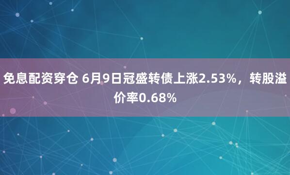 免息配资穿仓 6月9日冠盛转债上涨2.53%，转股溢价率0.68%