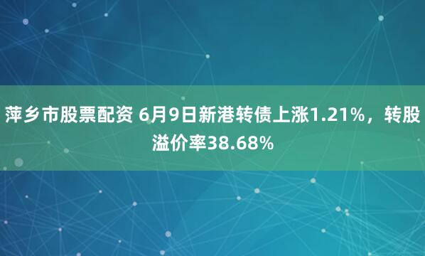 萍乡市股票配资 6月9日新港转债上涨1.21%，转股溢价率38.68%