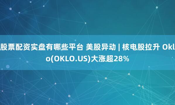 股票配资实盘有哪些平台 美股异动 | 核电股拉升 Oklo(OKLO.US)大涨超28%