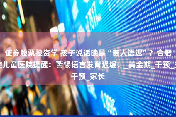 证券股票投资学 孩子说话晚是“贵人语迟”？合肥天使儿童医院提醒：警惕语言发育迟缓！_黄金期_干预_家长