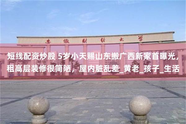 短线配资炒股 5岁小天赐山东搬广西新家首曝光，租高层装修很简陋，屋内脏乱差_黄老_孩子_生活