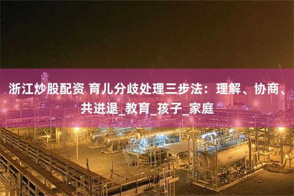浙江炒股配资 育儿分歧处理三步法：理解、协商、共进退_教育_孩子_家庭