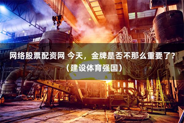 网络股票配资网 今天，金牌是否不那么重要了？（建设体育强国）