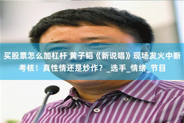 买股票怎么加杠杆 黄子韬《新说唱》现场发火中断考核！真性情还是炒作？_选手_情绪_节目