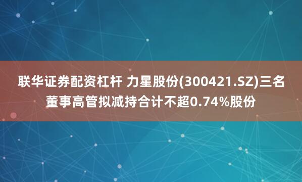 联华证券配资杠杆 力星股份(300421.SZ)三名董事高管拟减持合计不超0.74%股份