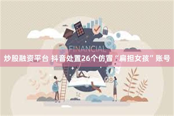 炒股融资平台 抖音处置26个仿冒“扁担女孩”账号