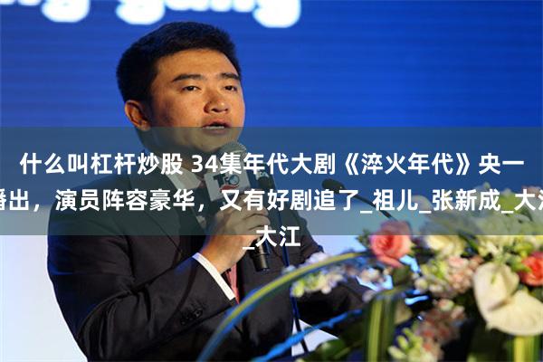 什么叫杠杆炒股 34集年代大剧《淬火年代》央一播出，演员阵容豪华，又有好剧追了_祖儿_张新成_大江