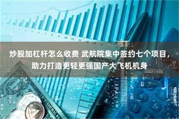 炒股加杠杆怎么收费 武航院集中签约七个项目，助力打造更轻更强国产大飞机机身