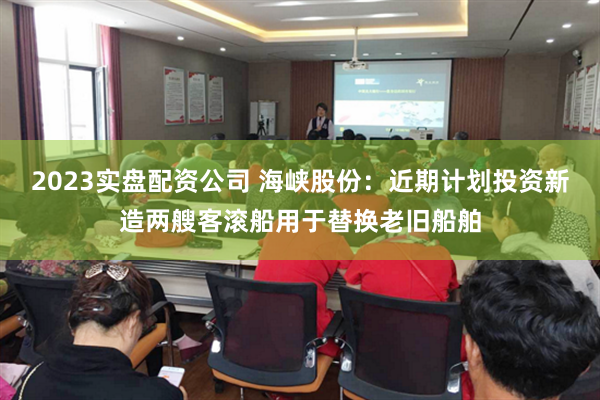2023实盘配资公司 海峡股份：近期计划投资新造两艘客滚船用于替换老旧船舶