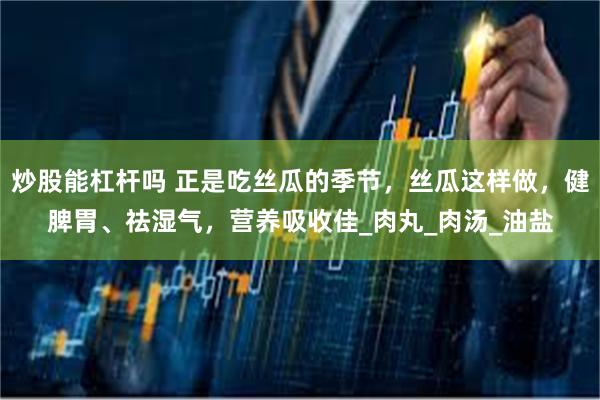 炒股能杠杆吗 正是吃丝瓜的季节，丝瓜这样做，健脾胃、祛湿气，营养吸收佳_肉丸_肉汤_油盐