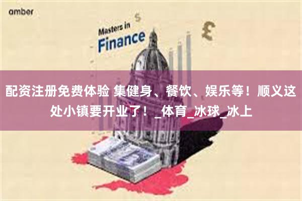 配资注册免费体验 集健身、餐饮、娱乐等！顺义这处小镇要开业了！_体育_冰球_冰上