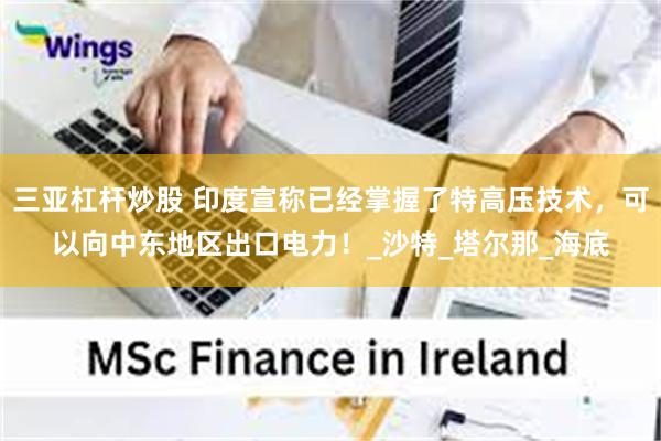 三亚杠杆炒股 印度宣称已经掌握了特高压技术，可以向中东地区出口电力！_沙特_塔尔那_海底