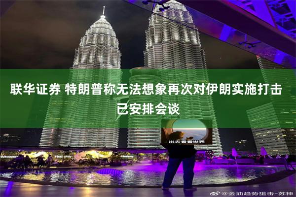 联华证券 特朗普称无法想象再次对伊朗实施打击 已安排会谈