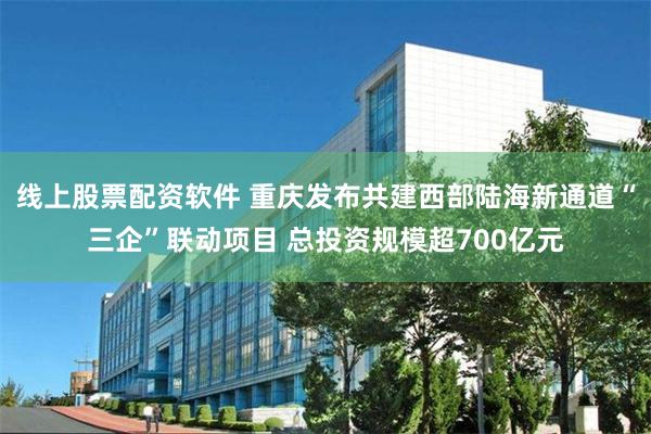 线上股票配资软件 重庆发布共建西部陆海新通道“三企”联动项目 总投资规模超700亿元