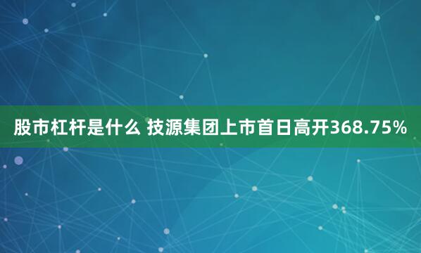 股市杠杆是什么 技源集团上市首日高开368.75%