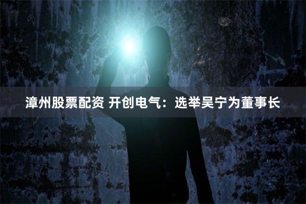 漳州股票配资 开创电气：选举吴宁为董事长