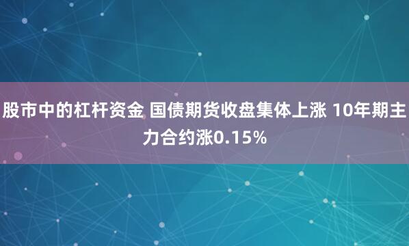 股市中的杠杆资金 国债期货收盘集体上涨 10年期主力合约涨0.15%